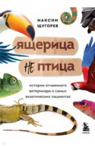 Ящерица не птица. Истории отчаянного ветеринара о самых экзотических пациентах / Щугорев Максим Андреевич