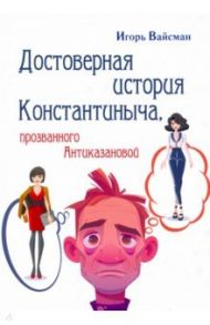 Достоверная история Константиныча,  прозванного Антиказановой / Вайсман Игорь