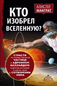 КТО ИЗОБРЕЛ ВСЕЛЕННУЮ? Страсти по божественной частице в адронном коллайдере и другие истории о науке, вере и сотворении мира - Макграт Алистер