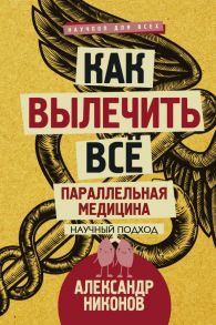 Как вылечить все. Параллельная медицина. Научный подход / Никонов Александр Петрович