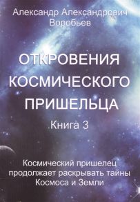 Воробьев А. Откровения космического пришельца Книга 3 Космический пришелец продолжает раскрывать тайны Космоса и Земли