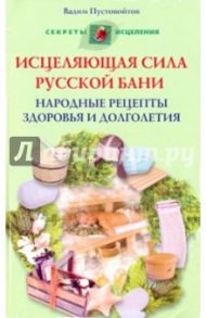 Исцеляющая сила русской бани. Народные рецепты здоровья и долголетия / Пустовойтов Вадим Николаевич