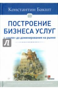 Построение бизнеса услуг. С "нуля" до доминирования на рынке / Бакшт Константин Александрович