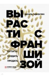 Вырасти с франшизой. Купить. Создать. Продать / Газизулин Василь Мансурович