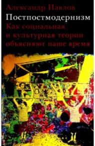 Постпостмодернизм. Как социальная и культурная теории объясняют наше время / Павлов Александр Владимирович