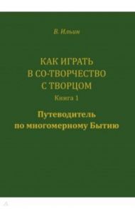 Как играть в Со-Творчество с Творцом. Книга 1. Путеводитель по многомерному бытию / Ильин Вячеслав