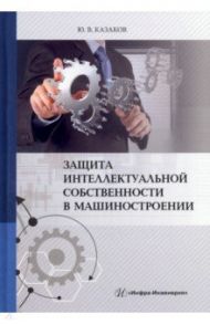 Защита интеллектуальной собственности в машиностроении. Учебное пособие / Казаков Юрий Васильевич