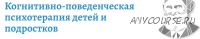 Когнитивно-поведенческая психотерапия детей и подростков (Марина Земляных, Маргарита Изотова)