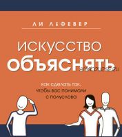 Искусство объяснять. Как сделать так, чтобы вас понимали с полуслова (Ли ЛеФевер)