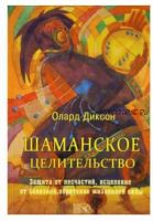 Шаманское целительство. Защита от несчастий, исцеление от болезней, обретение жизненной силы (Олард Диксон)