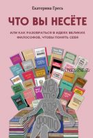 Что вы несете, или Как разобраться в идеях великих философов, чтобы понять себя (Екатерина Гресь)