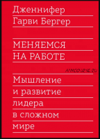 Меняемся на работе. Мышление и развитие лидера в сложном мире (Дженнифер Гарви Бергер)