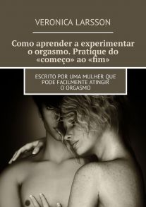 Como aprender a experimentar o orgasmo. Pratique do «come?o» ao «fim». Escrito por uma mulher que pode facilmente atingir o orgasmo