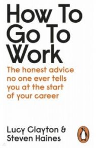 How to Go to Work. The Honest Advice No One Ever Tells You at the Start of Your Career / Clayton Lucy, Haines Steven