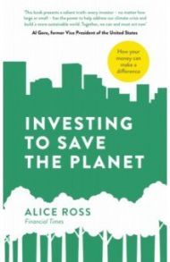 Investing To Save The Planet. How Your Money Can Make a Difference / Ross Alice