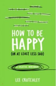 How to Be Happy (or at least less sad). A Creative Workbook / Crutchley Lee