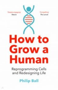 How to Grow a Human. Reprogramming Cells and Redesigning Life / Ball Philip